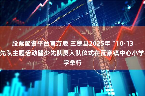 股票配资平台官方版 三穗县2025年“10·13”少先队主题活动暨少先队员入队仪式在瓦寨镇中心小学举行