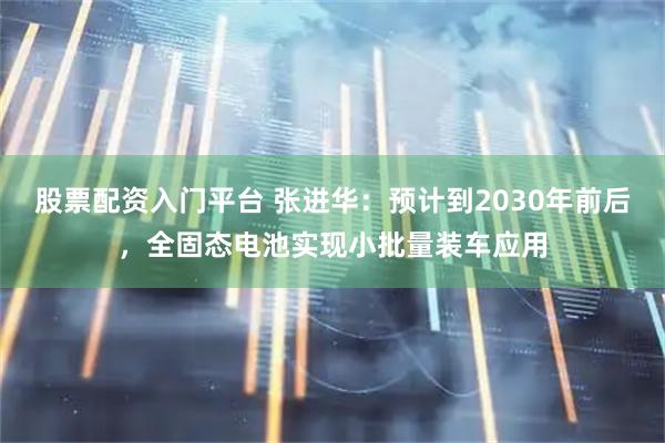 股票配资入门平台 张进华：预计到2030年前后，全固态电池实现小批量装车应用