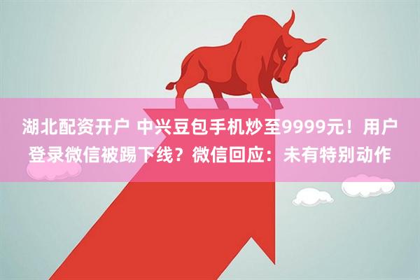 湖北配资开户 中兴豆包手机炒至9999元！用户登录微信被踢下线？微信回应：未有特别动作