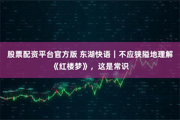 股票配资平台官方版 东湖快语｜不应狭隘地理解《红楼梦》，这是常识