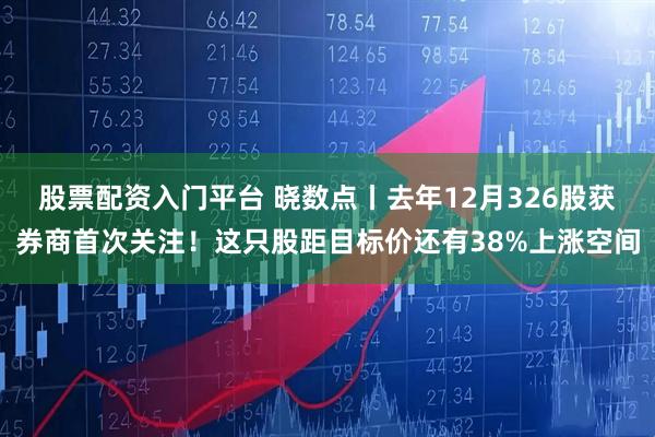 股票配资入门平台 晓数点丨去年12月326股获券商首次关注！这只股距目标价还有38%上涨空间