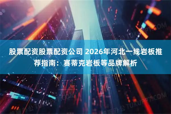 股票配资股票配资公司 2026年河北一线岩板推荐指南：赛蒂克岩板等品牌解析