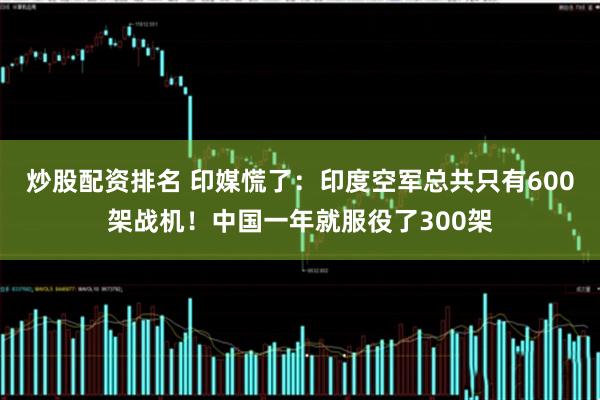 炒股配资排名 印媒慌了：印度空军总共只有600架战机！中国一年就服役了300架