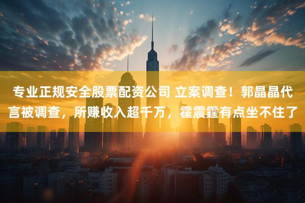 专业正规安全股票配资公司 立案调查！郭晶晶代言被调查，所赚收入超千万，霍震霆有点坐不住了