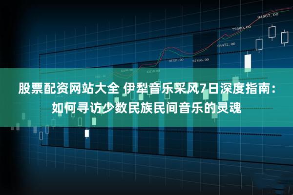 股票配资网站大全 伊犁音乐采风7日深度指南：如何寻访少数民族民间音乐的灵魂