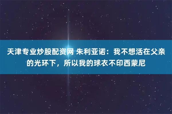 天津专业炒股配资网 朱利亚诺：我不想活在父亲的光环下，所以我的球衣不印西蒙尼