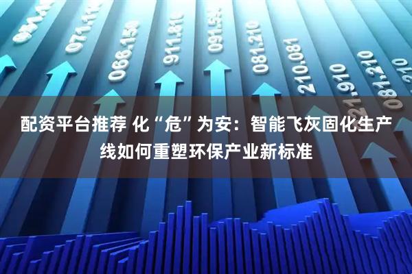配资平台推荐 化“危”为安：智能飞灰固化生产线如何重塑环保产业新标准