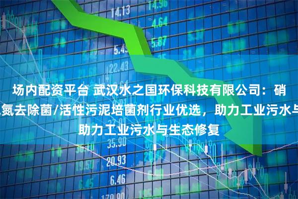 场内配资平台 武汉水之国环保科技有限公司：硝化细菌/氨氮去除菌/活性污泥培菌剂行业优选，助力工业污水与生态修复