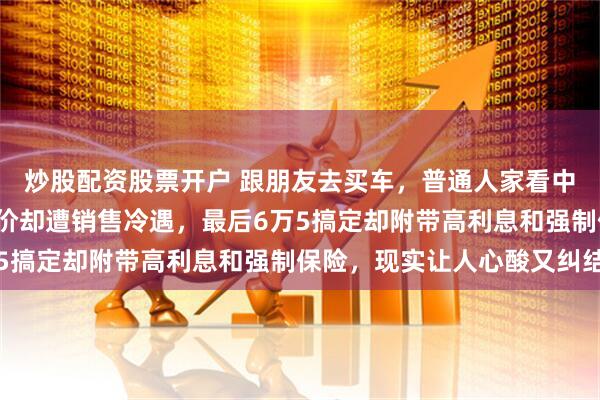 炒股配资股票开户 跟朋友去买车，普通人家看中7万多车款，朋友想砍价却遭销售冷遇，最后6万5搞定却附带高利息和强制保险，现实让人心酸又纠结