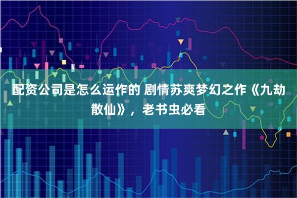 配资公司是怎么运作的 剧情苏爽梦幻之作《九劫散仙》，老书虫必看
