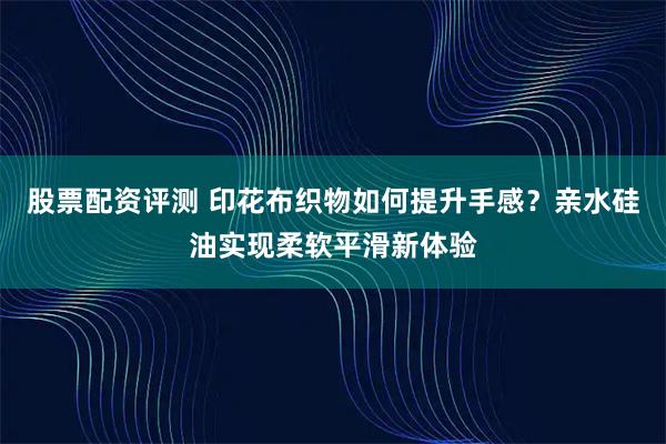 股票配资评测 印花布织物如何提升手感？亲水硅油实现柔软平滑新体验