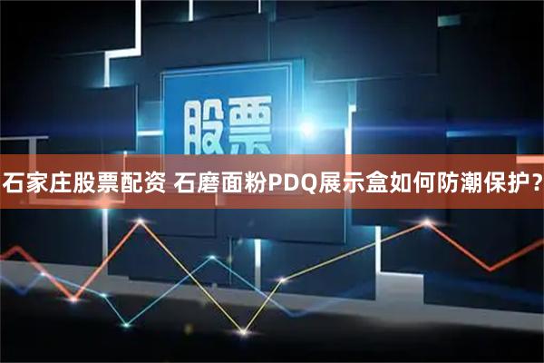 石家庄股票配资 石磨面粉PDQ展示盒如何防潮保护？