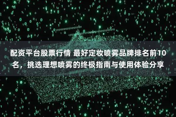 配资平台股票行情 最好定妆喷雾品牌排名前10名，挑选理想喷雾的终极指南与使用体验分享