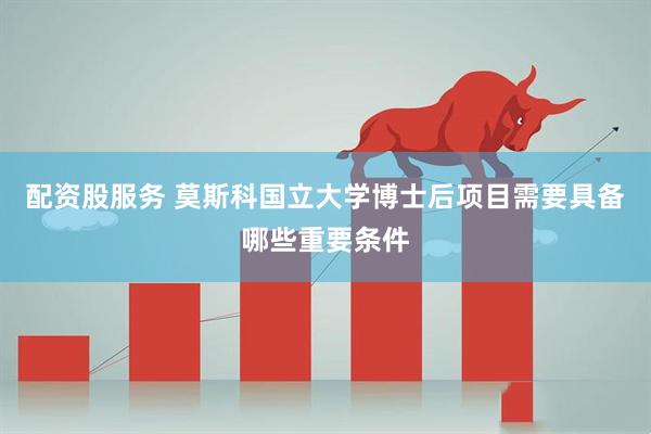 配资股服务 莫斯科国立大学博士后项目需要具备哪些重要条件