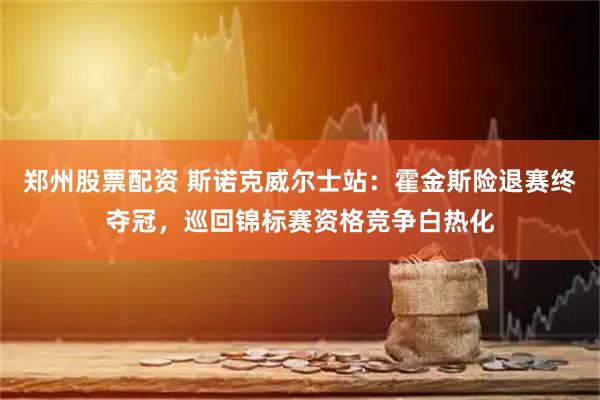 郑州股票配资 斯诺克威尔士站：霍金斯险退赛终夺冠，巡回锦标赛资格竞争白热化