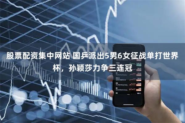 股票配资集中网站 国乒派出5男6女征战单打世界杯，孙颖莎力争三连冠