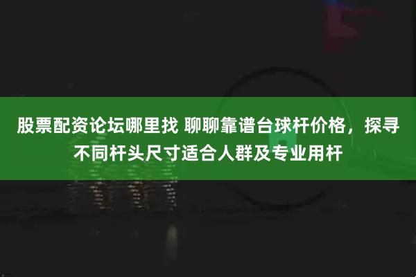 股票配资论坛哪里找 聊聊靠谱台球杆价格，探寻不同杆头尺寸适合人群及专业用杆