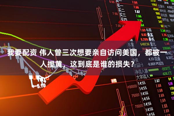 我要配资 伟人曾三次想要亲自访问美国，都被一人搅黄，这到底是谁的损失？