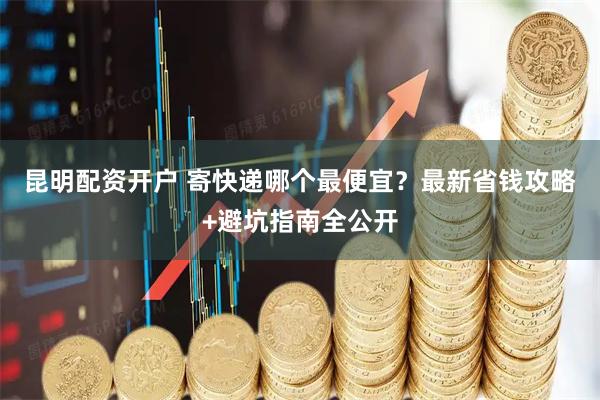 昆明配资开户 寄快递哪个最便宜？最新省钱攻略+避坑指南全公开