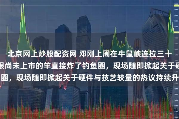 北京网上炒股配资网 邓刚上周在牛鼠峡连拉三十斤往上的青鱼，手里那根尚未上市的竿直接炸了钓鱼圈，现场随即掀起关于硬件与技艺较量的热议持续升温