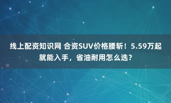 线上配资知识网 合资SUV价格腰斩！5.59万起就能入手，省油耐用怎么选？
