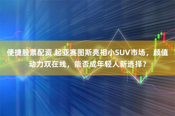 便捷股票配资 起亚赛图斯亮相小SUV市场，颜值动力双在线，能否成年轻人新选择？