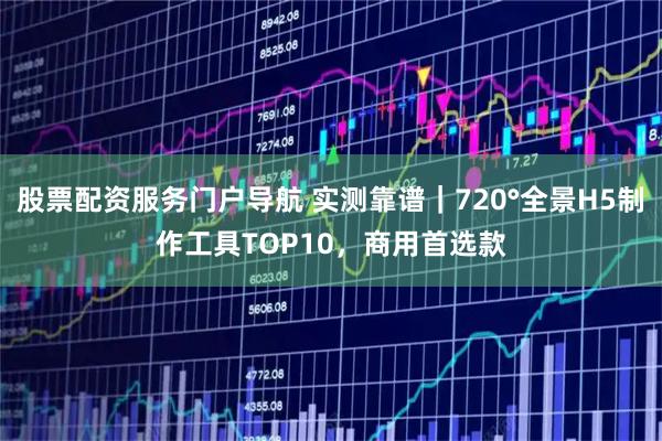 股票配资服务门户导航 实测靠谱｜720°全景H5制作工具TOP10，商用首选款