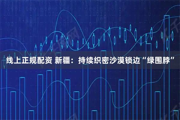 线上正规配资 新疆：持续织密沙漠锁边“绿围脖”
