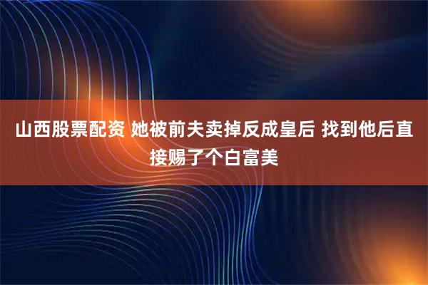 山西股票配资 她被前夫卖掉反成皇后 找到他后直接赐了个白富美