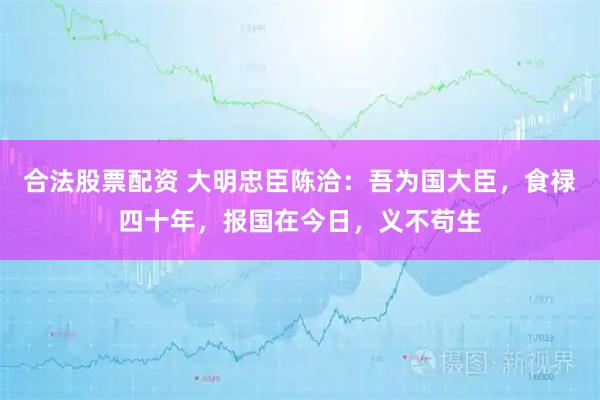 合法股票配资 大明忠臣陈洽：吾为国大臣，食禄四十年，报国在今日，义不苟生