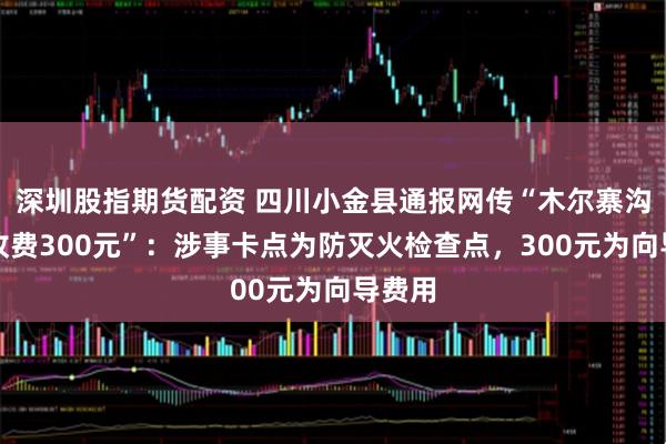深圳股指期货配资 四川小金县通报网传“木尔寨沟设卡收费300元”：涉事卡点为防灭火检查点，300元为向导费用