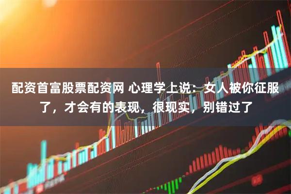 配资首富股票配资网 心理学上说：女人被你征服了，才会有的表现，很现实，别错过了